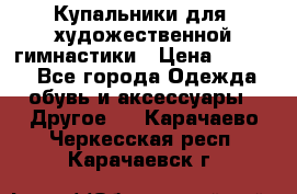 Купальники для  художественной гимнастики › Цена ­ 8 500 - Все города Одежда, обувь и аксессуары » Другое   . Карачаево-Черкесская респ.,Карачаевск г.